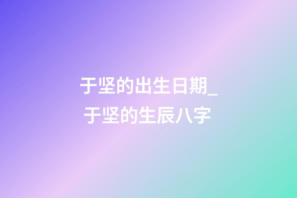 于坚的出生日期_ 于坚的生辰八字